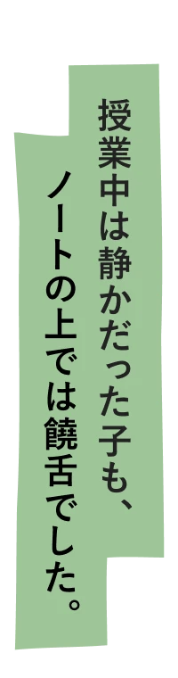 授業中は静かだった子も、ノートの上では饒舌でした。